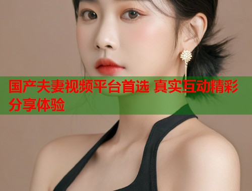 国产夫妻视频平台首选 真实互动精彩分享体验