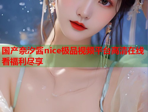 国产奈汐酱nice极品视频平台高清在线看福利尽享