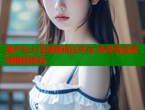 国产女人性视频精选平台 免费高清流畅播放体验