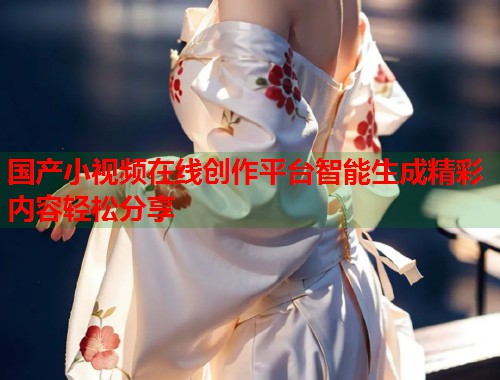 国产小视频在线创作平台智能生成精彩内容轻松分享