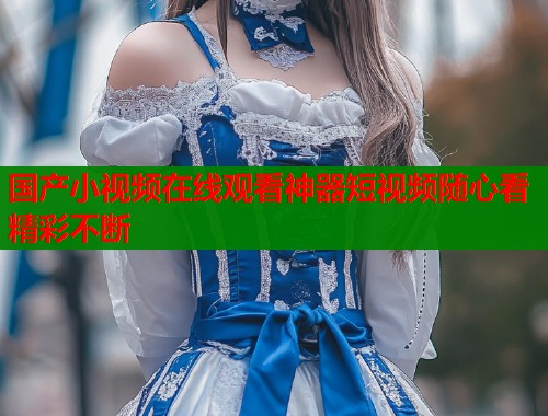 国产小视频在线观看神器短视频随心看精彩不断