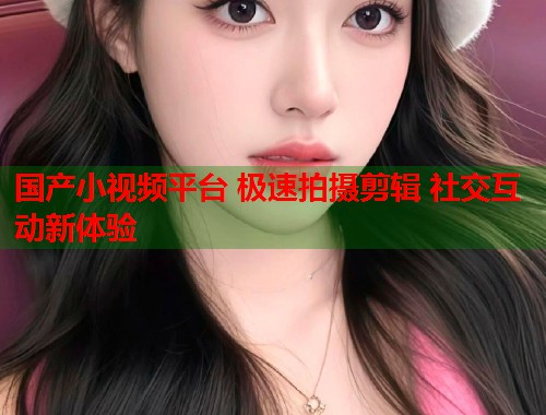 国产小视频平台 极速拍摄剪辑 社交互动新体验
