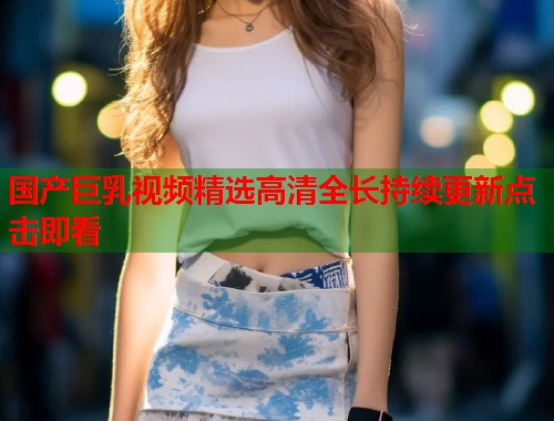 国产巨乳视频精选高清全长持续更新点击即看