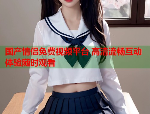 国产情侣免费视频平台 高清流畅互动体验随时观看