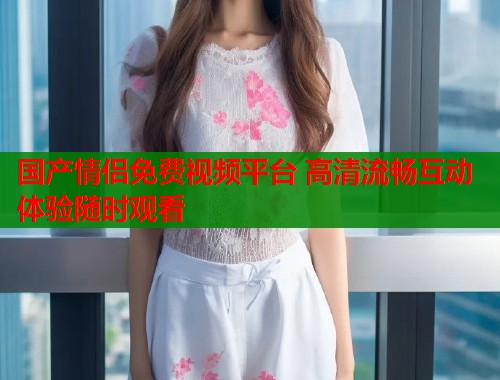 国产情侣免费视频平台 高清流畅互动体验随时观看