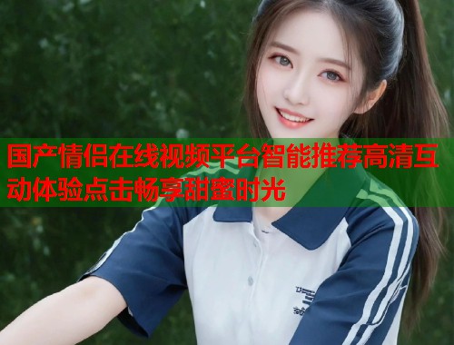 国产情侣在线视频平台智能推荐高清互动体验点击畅享甜蜜时光