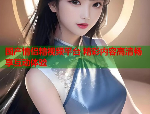 国产情侣精视频平台 精彩内容高清畅享互动体验