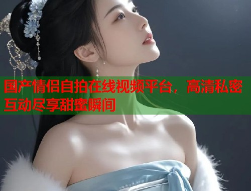 国产情侣自拍在线视频平台，高清私密互动尽享甜蜜瞬间