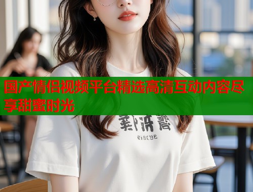 国产情侣视频平台精选高清互动内容尽享甜蜜时光