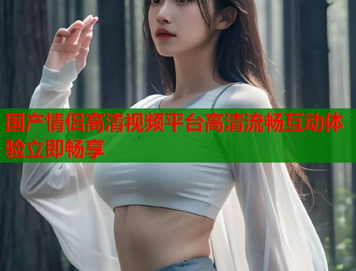 国产情侣高清视频平台高清流畅互动体验立即畅享