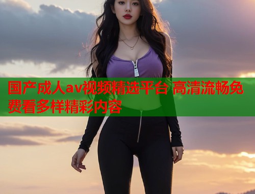 国产成人av视频精选平台 高清流畅免费看多样精彩内容