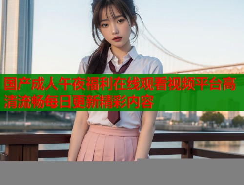 国产成人午夜福利在线观看视频平台高清流畅每日更新精彩内容