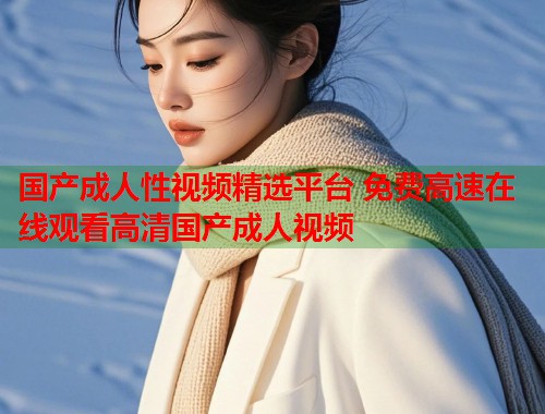 国产成人性视频精选平台 免费高速在线观看高清国产成人视频