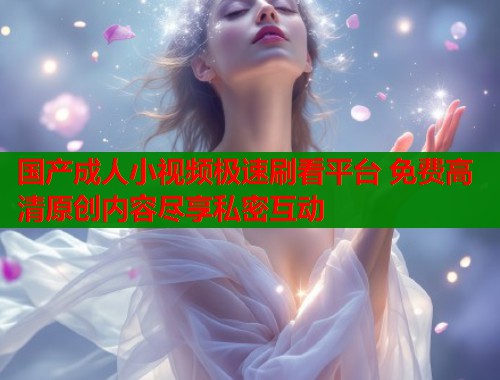 国产成人小视频极速刷看平台 免费高清原创内容尽享私密互动