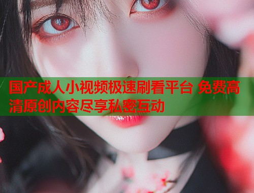 国产成人小视频极速刷看平台 免费高清原创内容尽享私密互动