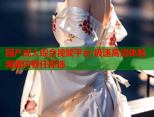 国产成人综合视频平台 极速高清体验海量内容任你选