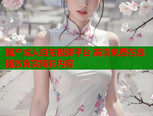 国产成人自拍视频平台 高清免费在线播放真实精彩内容