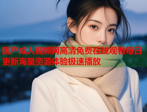国产成人视频网高清免费在线观看每日更新海量资源体验极速播放