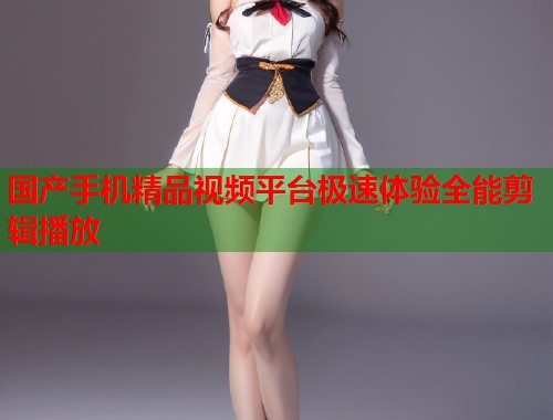 国产手机精品视频平台极速体验全能剪辑播放