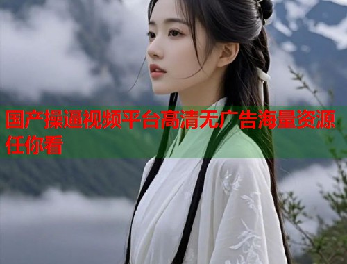 国产操逼视频平台高清无广告海量资源任你看