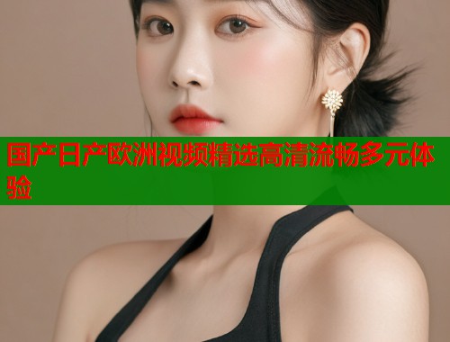 国产日产欧洲视频精选高清流畅多元体验