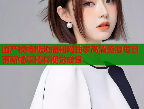 国产模特视频福利网独家高清资源每日更新畅享精彩视觉盛宴