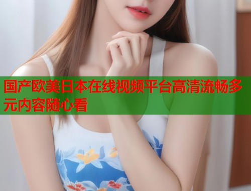 国产欧美日本在线视频平台高清流畅多元内容随心看