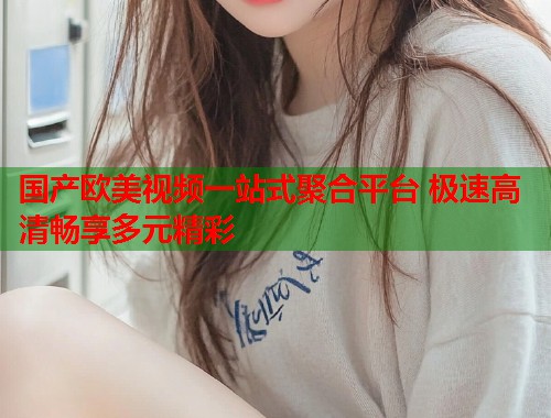 国产欧美视频一站式聚合平台 极速高清畅享多元精彩