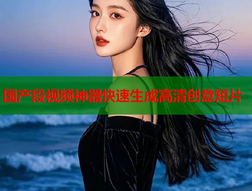 国产段视频神器快速生成高清创意短片