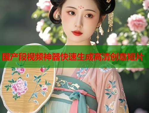 国产段视频神器快速生成高清创意短片