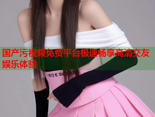 国产污视频免费平台极速畅享高清交友娱乐体验