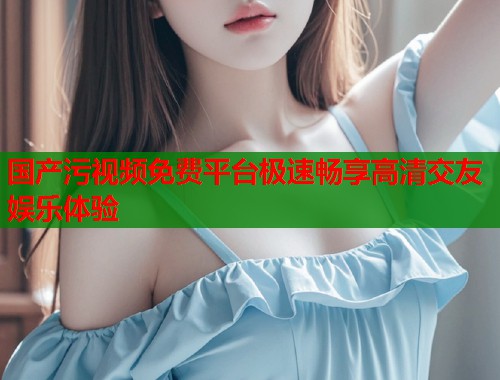 国产污视频免费平台极速畅享高清交友娱乐体验