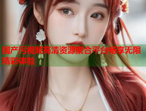 国产污视频高清资源聚合平台畅享无限精彩体验