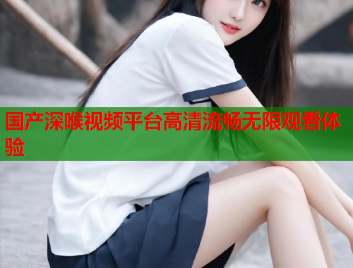 国产深喉视频平台高清流畅无限观看体验