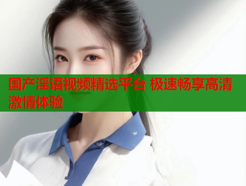 国产淫语视频精选平台 极速畅享高清激情体验