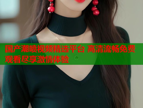 国产潮喷视频精选平台 高清流畅免费观看尽享激情体验