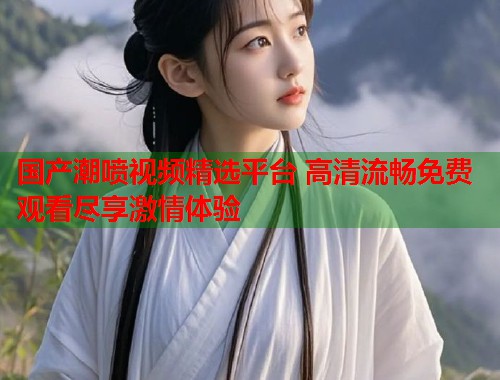 国产潮喷视频精选平台 高清流畅免费观看尽享激情体验