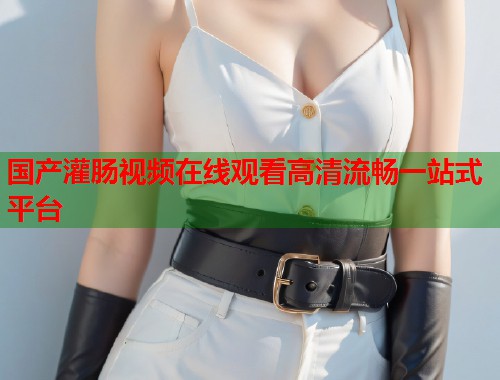 国产灌肠视频在线观看高清流畅一站式平台