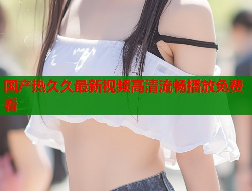 国产热久久最新视频高清流畅播放免费看