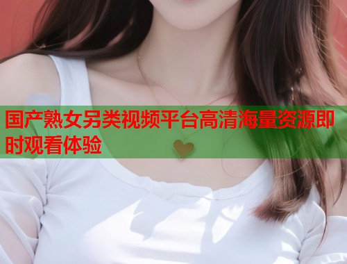 国产熟女另类视频平台高清海量资源即时观看体验