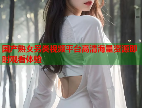 国产熟女另类视频平台高清海量资源即时观看体验