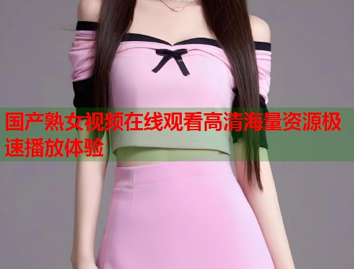 国产熟女视频在线观看高清海量资源极速播放体验