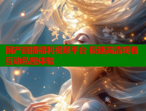国产直播福利视频平台 极速高清观看 互动私密体验