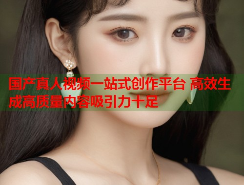 国产真人视频一站式创作平台 高效生成高质量内容吸引力十足