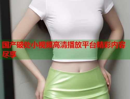 国产破处小视频高清播放平台精彩内容尽享
