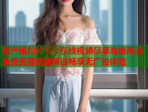 国产福利片毛片在线视频尽享海量高清免费资源快速筛选畅享无广告体验