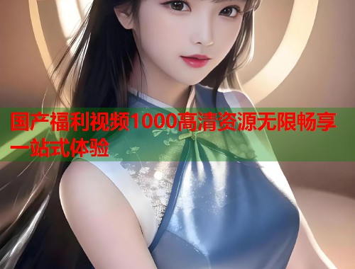 国产福利视频1000高清资源无限畅享一站式体验