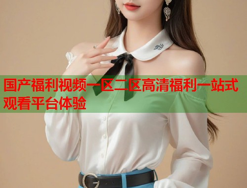 国产福利视频一区二区高清福利一站式观看平台体验