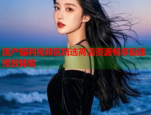 国产福利视频区精选高清资源畅享极速播放体验