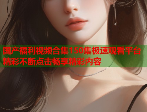国产福利视频合集150集极速观看平台精彩不断点击畅享精彩内容